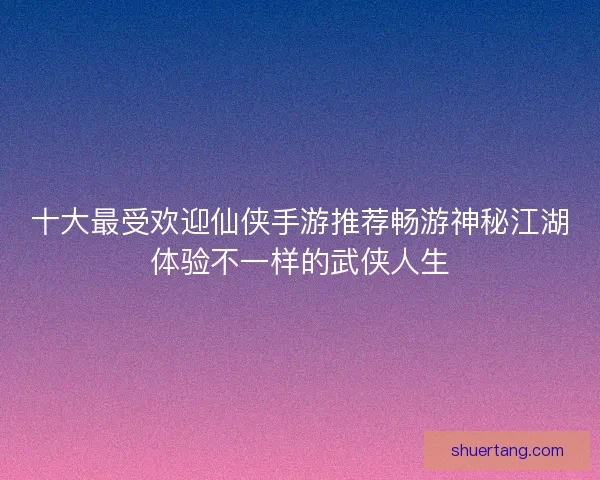 十大最受欢迎仙侠手游推荐畅游神秘江湖体验不一样的武侠人生