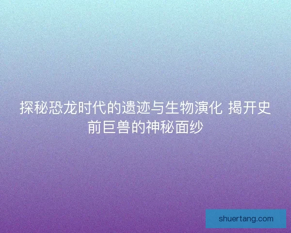 探秘恐龙时代的遗迹与生物演化 揭开史前巨兽的神秘面纱