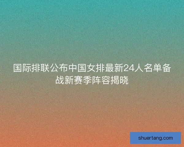 国际排联公布中国女排最新24人名单备战新赛季阵容揭晓