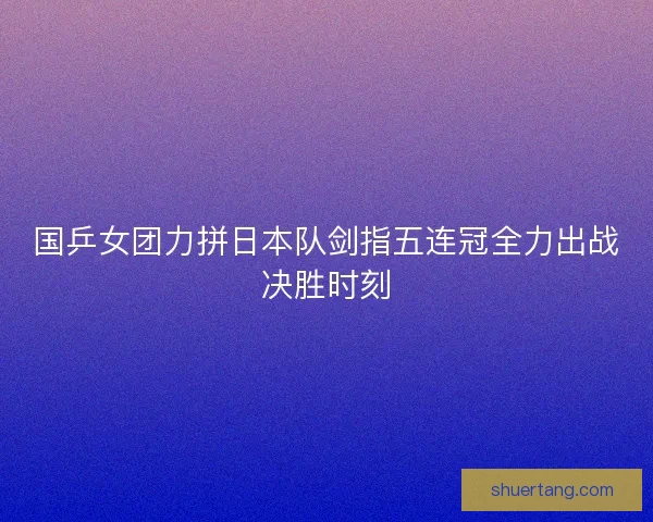国乒女团力拼日本队剑指五连冠全力出战决胜时刻 国乒女团力拼日本队剑指五连冠全力出战决胜时刻