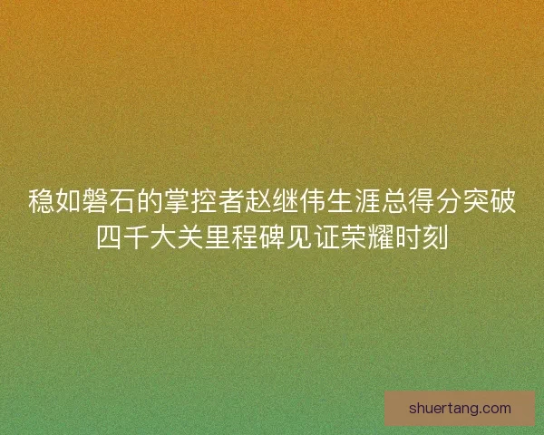 稳如磐石的掌控者赵继伟生涯总得分突破四千大关里程碑见证荣耀时刻
