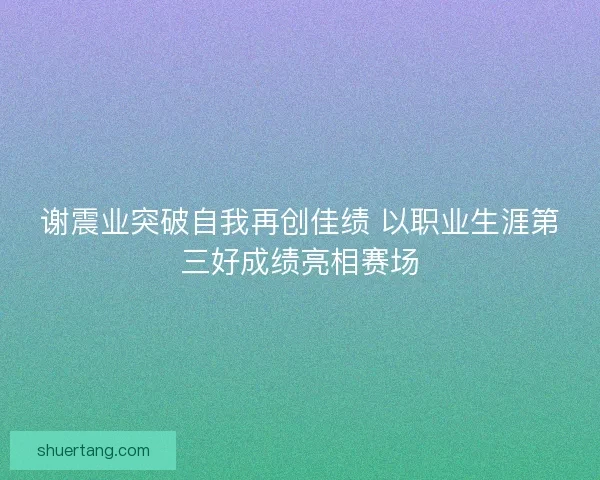 谢震业突破自我再创佳绩 以职业生涯第三好成绩亮相赛场