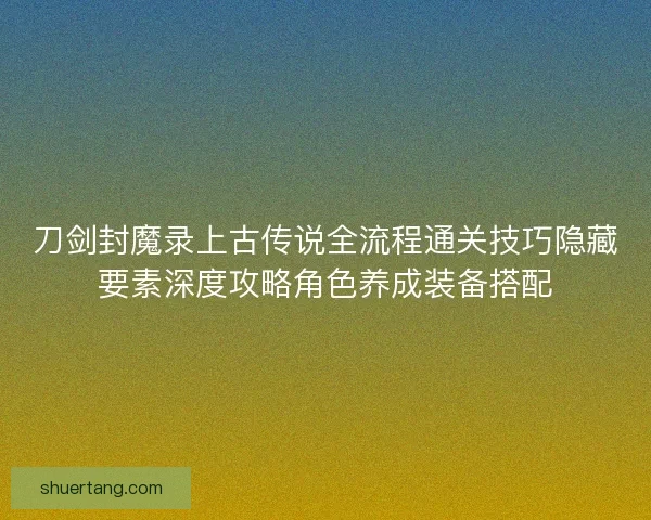刀剑封魔录上古传说全流程通关技巧隐藏要素深度攻略角色养成装备搭配 刀剑封魔录上古传说全流程通关技巧隐藏要素深度攻略角色养成装备搭配