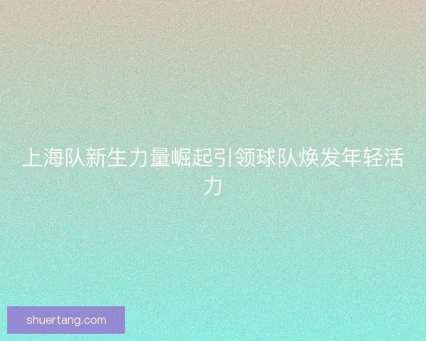 上海队新生力量崛起引领球队焕发年轻活力