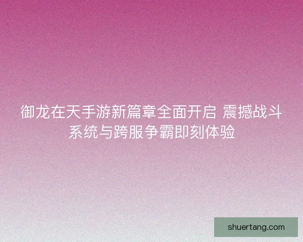 御龙在天手游新篇章全面开启 震撼战斗系统与跨服争霸即刻体验