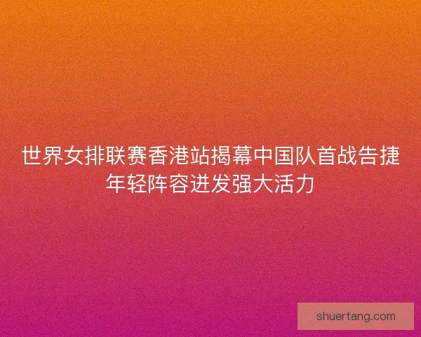 世界女排联赛香港站揭幕中国队首战告捷年轻阵容迸发强大活力