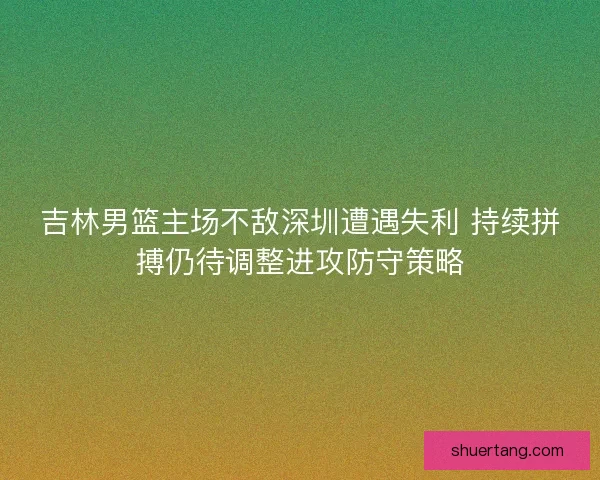 吉林男篮主场不敌深圳遭遇失利 持续拼搏仍待调整进攻防守策略