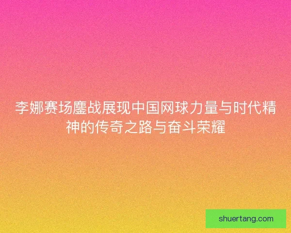 李娜赛场鏖战展现中国网球力量与时代精神的传奇之路与奋斗荣耀