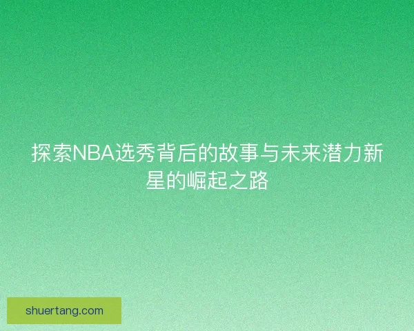 探索NBA选秀背后的故事与未来潜力新星的崛起之路 探索NBA选秀背后的故事与未来潜力新星的崛起之路