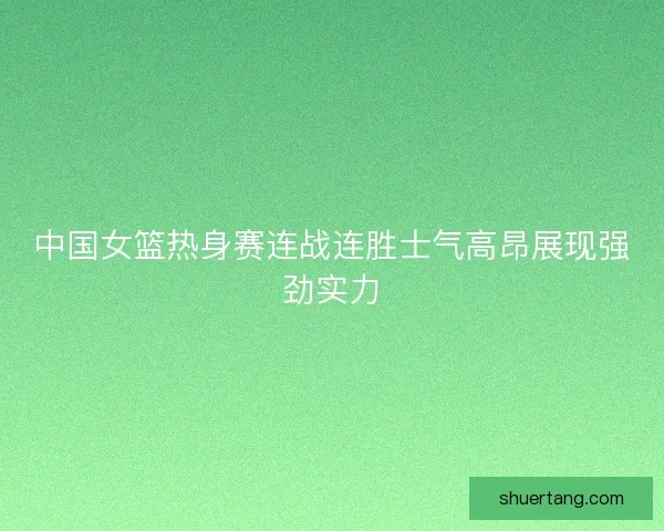 中国女篮热身赛连战连胜士气高昂展现强劲实力 中国女篮热身赛连战连胜士气高昂展现强劲实力