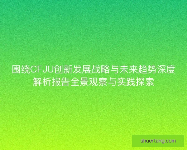 围绕CFJU创新发展战略与未来趋势深度解析报告全景观察与实践探索 围绕CFJU创新发展战略与未来趋势深度解析报告全景观察与实践探索
