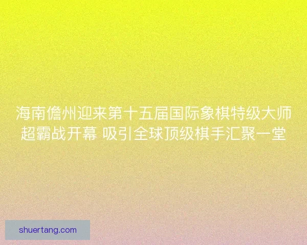 海南儋州迎来第十五届国际象棋特级大师超霸战开幕 吸引全球顶级棋手汇聚一堂 海南儋州迎来第十五届国际象棋特级大师超霸战开幕 吸引全球顶级棋手汇聚一堂