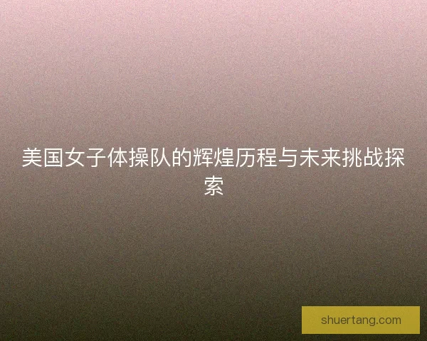 美国女子体操队的辉煌历程与未来挑战探索