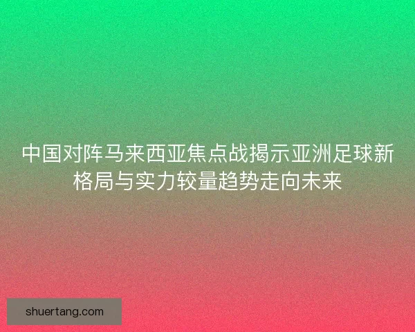 中国对阵马来西亚焦点战揭示亚洲足球新格局与实力较量趋势走向未来