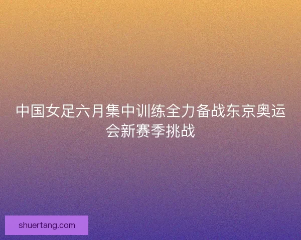 中国女足六月集中训练全力备战东京奥运会新赛季挑战