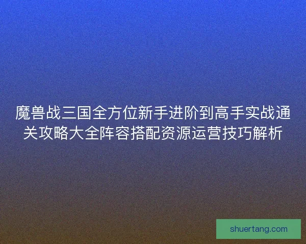 魔兽战三国全方位新手进阶到高手实战通关攻略大全阵容搭配资源运营技巧解析