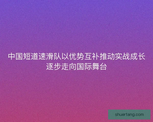 中国短道速滑队以优势互补推动实战成长逐步走向国际舞台